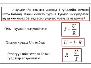 U хүчдэлийн хэмжээ ихсэхэд I гүйдлийн хэмжээ
ихсэх бөгөөд R-ийн хэмжээ буурна. Гүйдэл нь хүчдэлээс
шууд хамаарах бөгөөд эсэргүүцлээс урвуу хамааралтай.
Омын хуулийг илэрхийлвэл:
Эндээс хүчдэл U-г олбол:
Эсэргүүцлийг хүчдэл болон
гүйдлээр илэрхийлвэл:
 