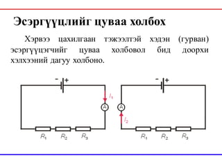 Эсэргүүцлийг цуваа холбох
Хэрвээ цахилгаан тэжээлтэй хэдэн (гурван)
эсэргүүцэгчийг цуваа холбовол бид доорхи
хэлхээний дагуу холбоно.
 
