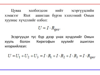 Цуваа холбогдсон нийт эсэргүүцлийн
хэмжээг Rtot ашиглан бүрэн хэлхээний Омын
хуулиас хүчдэлийг олбол:
Эсэргүүцэл тус бүр дээр унах хүчдэлийг Омын
хууль болон Кирхгофын хуулийг ашиглан
илэрхийлвэл:
 
