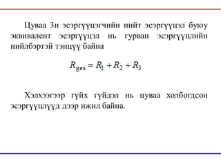 Цуваа 3н эсэргүүцэгчийн нийт эсэргүүцэл буюу
эквивалент эсэргүүцэл нь гурван эсэргүүцлийн
нийлбэртэй тэнцүү байна
Хэлхээгээр гүйх гүйдэл нь цуваа холбогдсон
эсэргүүцлүүд дээр ижил байна.
 