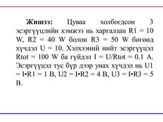 Жишээ: Цуваа холбогдсон 3
эсэргүүцлийн хэмжээ нь харгалзан R1 = 10
W, R2 = 40 W болон R3 = 50 W бөгөөд
хүчдэл U = 10. Хэлхээний нийт эсэргүүцэл
Rtot = 100 W ба гүйдэл I = U/Rtot = 0.1 A.
Эсэргүүцэл тус бүр дээр унах хүчдэл нь U1
= I•R1 = 1 В, U2 = I•R2 = 4 В, U3 = I•R3 = 5
В.
 