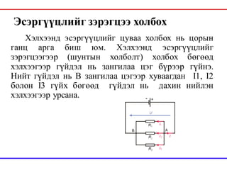 Эсэргүүцлийг зэрэгцээ холбох
Хэлхээнд эсэргүүцлийг цуваа холбох нь цорын
ганц арга биш юм. Хэлхээнд эсэргүүцлийг
зэрэгцээгээр (шунтын холболт) холбох бөгөөд
хэлхээгээр гүйдэл нь зангилаа цэг бүрээр гүйнэ.
Нийт гүйдэл нь В зангилаа цэгээр хуваагдан I1, I2
болон I3 гүйх бөгөөд гүйдэл нь дахин нийлэн
хэлхээгээр урсана.
 