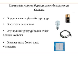 Цахилгаан хэлхээг бүрэлдүүлэгч бүрэлдэхүүн
хэсгүүд:
• Хүчдэл эсвэл гүйдлийн үүсгүүр
• Хэрэглэгч эсвэл ачаа
• Хүчдэлийн үүсгүүр болон ачааг
холбох холбогч
• Хэлхээг нээх болон хаах
унтраалга
 