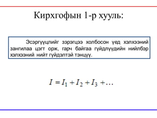Кирхгофын 1-р хууль:
Эсэргүүцлийг зэрэгцээ холбосон үед хэлхээний
зангилаа цэгт орж, гарч байгаа гүйдлүүдийн нийлбэр
хэлхээний нийт гүйдэлтэй тэнцүү.
 