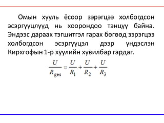 Омын хууль ёсоор зэрэгцээ холбогдсон
эсэргүүцлүүд нь хоорондоо тэнцүү байна.
Эндээс дараах тэгшитгэл гарах бөгөөд зэрэгцээ
холбогдсон эсэргүүцэл дээр үндэслэн
Кирхгофын1-р хуулийн хувилбар гардаг.
 