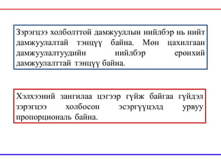 Зэрэгцээ холболттой дамжууллын нийлбэр нь нийт
дамжуулалтай тэнцүү байна. Мөн цахилгаан
дамжуулалтуудийн нийлбэр ерөнхий
дамжуулалттай тэнцүү байна.
Хэлхээний зангилаа цэгээр гүйж байгаа гүйдэл
зэрэгцээ холбосон эсэргүүцэлд урвуу
пропорциональ байна.
 
