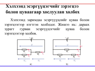Хэлхээнд эсэргүүцэгчийг зэрэгцээ
болон цуваагаар хослуулан холбох
Хэлхээнд заримдаа эсэргүүүцлийг цуваа болон
зэрэгцээгээр нэгтгэн холбодог. Жишээ нь: дараах
зурагт гурван эсэргүүцэгчийг цуваа болон
зэрэгцээгээр холбов.
 
