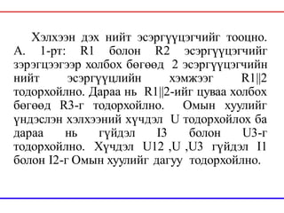 Хэлхээн дэх нийт эсэргүүцэгчийг тооцно.
А. 1-рт: R1 болон R2 эсэргүүцэгчийг
зэрэгцээгээр холбох бөгөөд 2 эсэргүүцэгчийн
нийт эсэргүүцлийн хэмжээг R1||2
тодорхойлно. Дараа нь R1||2-ийг цуваа холбох
бөгөөд R3-г тодорхойлно. Омын хуулийг
үндэслэн хэлхээний хүчдэл U тодорхойлох ба
дараа нь гүйдэл I3 болон U3-г
тодорхойлно. Хүчдэл U12 ,U ,U3 гүйдэл I1
болон I2-г Омын хуулийг дагуу тодорхойлно.
 