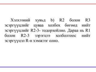 Хэлхээний хувьд b) R2 болон R3
эсэргүүцлийг цуваа холбох бөгөөд нийт
эсэргүүцлийг R2-3- тодорхойлно. Дараа нь R1
болон R2-3 зэрэгцээ холболтоос нийт
эсэргүүцэл R-н хэмжээг олно.
 