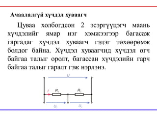 Цуваа холбогдсон 2 эсэргүүцэгч маань
хүчдэлийг ямар нэг хэмжээгээр багасаж
гаргадаг хүчдэл хуваагч гэдэг төхөөрөмж
болдог байна. Хүчдэл хуваагчид хүчдэл өгч
байгаа талыг оролт, багассан хүчдэлийн гарч
байгаа талыг гаралт гэж нэрлэнэ.
Ачаалалгүй хүчдэл хуваагч
 