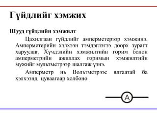 Гүйдлийг хэмжих
Шууд гүйдлийн хэмжилт
Цахилгаан гүйдлийг амперметерээр хэмжинэ.
Амперметерийн хэлхээн тэмдэглэгээ доорх зурагт
харуулав. Хүчдэлийн хэмжилтийн горим болон
амперметрийн ажиллах горимын хэмжилтийн
мужийг мультметрээр шалгаж үзнэ.
Амперметр нь Вольтметрээс ялгаатай ба
хэлхээнд цуваагаар холбоно
 