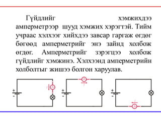 Гүйдлийг хэмжихдээ
амперметрээр шууд хэмжих хэрэгтэй. Тийм
учраас хэлхээг хийхдээ завсар гаргаж өгдөг
бөгөөд амперметрийг энэ зайнд холбож
өгдөг. Амперметрийг зэрэгцээ холбож
гүйдлийг хэмжинэ. Хэлхээнд амперметрийн
холболтыг жишээ болгон харуулав.
 