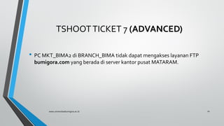 TSHOOTTICKET 7 (ADVANCED)
• PC MKT_BIMA2 di BRANCH_BIMA tidak dapat mengakses layanan FTP
bumigora.com yang berada di server kantor pusat MATARAM.
www.universitasbumigora.ac.id 10
 