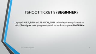TSHOOTTICKET 8 (BEGINNER)
• Laptop SALES_BIMA2 di BRANCH_BIMA tidak dapat mengakses situs
http://bumigora.com yang terdapat di server kantor pusat MATARAM.
www.universitasbumigora.ac.id 11
 