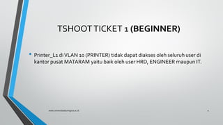 TSHOOTTICKET 1 (BEGINNER)
• Printer_L1 diVLAN 10 (PRINTER) tidak dapat diakses oleh seluruh user di
kantor pusat MATARAM yaitu baik oleh user HRD, ENGINEER maupun IT.
www.universitasbumigora.ac.id 4
 