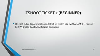 TSHOOTTICKET 2 (BEGINNER)
• Divisi IT tidak dapat melakukan telnet ke switch SW_MATARAM_L1, namun
ke SW_CORE_MATARAM dapat dilakukan.
www.universitasbumigora.ac.id 5
 
