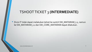 TSHOOTTICKET 3 (INTERMEDIATE)
• Divisi IT tidak dapat melakukan telnet ke switch SW_MATARAM_L2, namun
ke SW_MATARAM_L1 dan SW_CORE_MATARAM dapat dilakukan.
www.universitasbumigora.ac.id 6
 