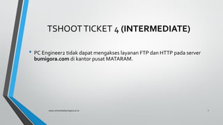 TSHOOTTICKET 4 (INTERMEDIATE)
• PC Engineer2 tidak dapat mengakses layanan FTP dan HTTP pada server
bumigora.com di kantor pusat MATARAM.
www.universitasbumigora.ac.id 7
 