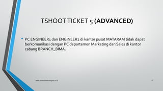 TSHOOTTICKET 5 (ADVANCED)
• PC ENGINEER1 dan ENGINEER2 di kantor pusat MATARAM tidak dapat
berkomunikasi dengan PC departemen Marketing dan Sales di kantor
cabang BRANCH_BIMA.
www.universitasbumigora.ac.id 8
 
