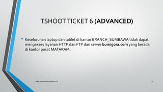 TSHOOTTICKET 6 (ADVANCED)
• Keseluruhan laptop dan tablet di kantor BRANCH_SUMBAWA tidak dapat
mengakses layanan HTTP dan FTP dari server bumigora.com yang berada
di kantor pusat MATARAM.
www.universitasbumigora.ac.id 9
 