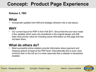 3/10/15& 10&Theme:&&Shopping&Features&&& &Concept:&&Product&Page &&&&&&Owner:&&James&Ha@ield&
Concept: Product Page Experience
Release 3, TBD
What
•  Incorporate updates from A/B and strategic direction into a new layout.
WHY
•  Our current layout for PDP is from Fall 2011. Since that time we have made
a few updates which were not considered in the original design and A/B
tests have proven value for including some information on the page that has
not been there.
What do others do?
•  Most successful online retailers provide information about payment and
shipping options at least at the PDP level. Internationally this is even more
common than in the US as it is never assumed that a website is transaction
enabled.
 