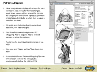 Theme:&&Shopping&Features&&& &Concept:&&Product&Page &&&&&&Owner:&&James&Ha@ield&
PDP#Layout#Update#
#
•  New&image&viewer&displays&all&at&once&for&easy&
compare.&Also&allows&for&format&changes,&
portrait&vs.&square,&either&across&the&store&or&
by&category&or&even&within&a&product&(think&on&
model&as&portrait&but&a&product&shot&as&square,&
watches&portrait).&&
•  Fit&guide&and&CollecHon&brand&content&are&
featured,&not&a^er&thoughts.&
•  Buy&Now&buRon&encourages&one_click&
shopping.&Add&to&bag&and&Add&to&wishlist&
remain&as&aRracHve&opHons.&
•  Social&link&for&sharing&gain&prominence&at&top&
right.&
•  Zen&spot&and&“Styles&we&love”&live&above&the&
fold.&
•  Product&details&and&Payment/Shipping/Returns&
informaHon&anchors&the&lisHng&but&is&
unobtrusively&below&the&fold&for&95%&
&
 