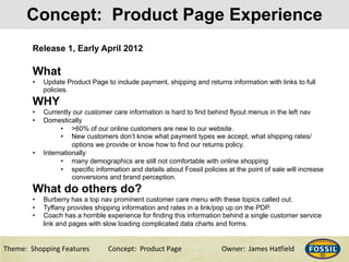 3/10/15& 3&Theme:&&Shopping&Features&&& &Concept:&&Product&Page &&&&&&Owner:&&James&Ha@ield&
Concept: Product Page Experience
Release 1, Early April 2012
What
•  Update Product Page to include payment, shipping and returns information with links to full
policies.
WHY
•  Currently our customer care information is hard to find behind flyout menus in the left nav
•  Domestically
•  >60% of our online customers are new to our website.
•  New customers don’t know what payment types we accept, what shipping rates/
options we provide or know how to find our returns policy.
•  Internationally
•  many demographics are still not comfortable with online shopping
•  specific information and details about Fossil policies at the point of sale will increase
conversions and brand perception.
What do others do?
•  Burberry has a top nav prominent customer care menu with these topics called out.
•  Tyffany provides shipping information and rates in a link/pop up on the PDP.
•  Coach has a horrible experience for finding this information behind a single customer service
link and pages with slow loading complicated data charts and forms.
 