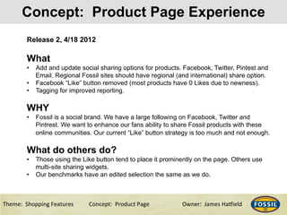 3/10/15& 7&Theme:&&Shopping&Features&&& &Concept:&&Product&Page &&&&&&Owner:&&James&Ha@ield&
Concept: Product Page Experience
Release 2, 4/18 2012
What
•  Add and update social sharing options for products. Facebook, Twitter, Pintest and
Email. Regional Fossil sites should have regional (and international) share option.
•  Facebook “Like” button removed (most products have 0 Likes due to newness).
•  Tagging for improved reporting.
WHY
•  Fossil is a social brand. We have a large following on Facebook, Twitter and
Pintrest. We want to enhance our fans ability to share Fossil products with these
online communities. Our current “Like” button strategy is too much and not enough.
What do others do?
•  Those using the Like button tend to place it prominently on the page. Others use
multi-site sharing widgets.
•  Our benchmarks have an edited selection the same as we do.
 