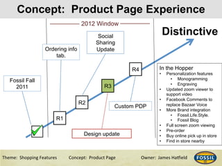 3/10/15& 9&Theme:&&Shopping&Features&&& &Concept:&&Product&Page &&&&&&Owner:&&James&Ha@ield&
Concept: Product Page Experience
9&
Distinctive
Fossil Fall
2011
R1
Ordering info
tab.
R2
Social
Sharing
Update
2012 Window
R3
In the Hopper
•  Personalization features
•  Monogramming
•  Engraving
•  Updated zoom viewer to
support video
•  Facebook Comments to
replace Bazaar Voice
•  More Brand integration
•  Fossil.Life.Style.
•  Fossil Blog
•  Full screen zoom viewing
•  Pre-order
•  Buy online pick up in store
•  Find in store nearby
Design update
R4
Custom PDP
 