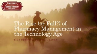 The Rise (or Fall?) of
Pharmacy Management in
the Technology Age
RICK BURNETT, PHARM.D., FACHE
 