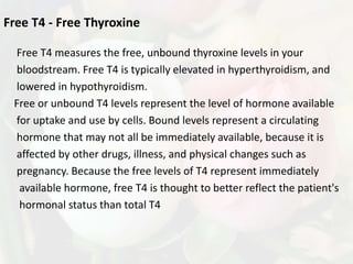 Free T4 - Free Thyroxine

 Free T4 measures the free, unbound thyroxine levels in your
 bloodstream. Free T4 is typically elevated in hyperthyroidism, and
 lowered in hypothyroidism.
 Free or unbound T4 levels represent the level of hormone available
 for uptake and use by cells. Bound levels represent a circulating
 hormone that may not all be immediately available, because it is
 affected by other drugs, illness, and physical changes such as
 pregnancy. Because the free levels of T4 represent immediately
  available hormone, free T4 is thought to better reflect the patient's
  hormonal status than total T4
 