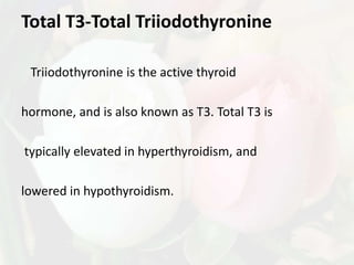 Total T3-Total Triiodothyronine

 Triiodothyronine is the active thyroid

hormone, and is also known as T3. Total T3 is

typically elevated in hyperthyroidism, and

lowered in hypothyroidism.
 