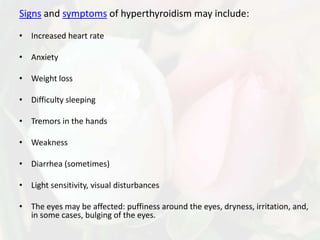 Signs and symptoms of hyperthyroidism may include:

• Increased heart rate

• Anxiety

• Weight loss

• Difficulty sleeping

• Tremors in the hands

• Weakness

• Diarrhea (sometimes)

• Light sensitivity, visual disturbances

• The eyes may be affected: puffiness around the eyes, dryness, irritation, and,
  in some cases, bulging of the eyes.
 