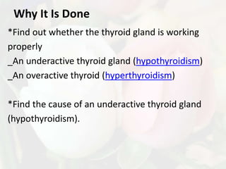 Why It Is Done
*Find out whether the thyroid gland is working
properly
_An underactive thyroid gland (hypothyroidism)
_An overactive thyroid (hyperthyroidism)

*Find the cause of an underactive thyroid gland
(hypothyroidism).
 