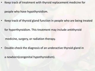 • Keep track of treatment with thyroid replacement medicine for

  people who have hypothyroidism.

• Keep track of thyroid gland function in people who are being treated

  for hyperthyroidism. This treatment may include antithyroid

   medicine, surgery, or radiation therapy.

• Double-check the diagnosis of an underactive thyroid gland in

  a newborn(congenital hypothyroidism).
 