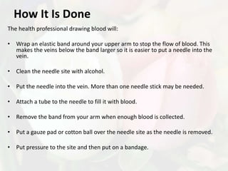 How It Is Done
The health professional drawing blood will:

• Wrap an elastic band around your upper arm to stop the flow of blood. This
  makes the veins below the band larger so it is easier to put a needle into the
  vein.

• Clean the needle site with alcohol.

• Put the needle into the vein. More than one needle stick may be needed.

• Attach a tube to the needle to fill it with blood.

• Remove the band from your arm when enough blood is collected.

• Put a gauze pad or cotton ball over the needle site as the needle is removed.

• Put pressure to the site and then put on a bandage.
 