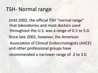 TSH- Normal range
 Until 2002, the official TSH "normal range"
 that laboratories and most doctors used
 throughout the U.S. was a range of 0.5 to 5.0.
 Since late 2002, however, the American
  Association of Clinical Endocrinologists (AACE)
 and other professional groups have
 recommended a narrower range of .3 to 3.0.
 