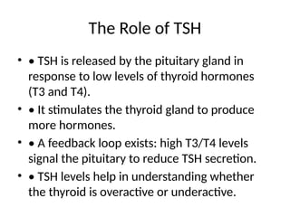 The Role of TSH
• • TSH is released by the pituitary gland in
response to low levels of thyroid hormones
(T3 and T4).
• • It stimulates the thyroid gland to produce
more hormones.
• • A feedback loop exists: high T3/T4 levels
signal the pituitary to reduce TSH secretion.
• • TSH levels help in understanding whether
the thyroid is overactive or underactive.
 