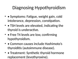 Diagnosing Hypothyroidism
• • Symptoms: Fatigue, weight gain, cold
intolerance, depression, constipation.
• • TSH levels are elevated, indicating the
thyroid is underactive.
• • Free T4 levels are low, confirming
hypothyroidism.
• • Common causes include Hashimoto’s
thyroiditis (autoimmune disease).
• • Treatment: Synthetic thyroid hormone
replacement (levothyroxine).
 