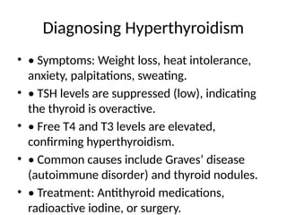 Diagnosing Hyperthyroidism
• • Symptoms: Weight loss, heat intolerance,
anxiety, palpitations, sweating.
• • TSH levels are suppressed (low), indicating
the thyroid is overactive.
• • Free T4 and T3 levels are elevated,
confirming hyperthyroidism.
• • Common causes include Graves’ disease
(autoimmune disorder) and thyroid nodules.
• • Treatment: Antithyroid medications,
radioactive iodine, or surgery.
 