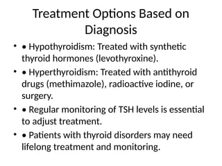 Treatment Options Based on
Diagnosis
• • Hypothyroidism: Treated with synthetic
thyroid hormones (levothyroxine).
• • Hyperthyroidism: Treated with antithyroid
drugs (methimazole), radioactive iodine, or
surgery.
• • Regular monitoring of TSH levels is essential
to adjust treatment.
• • Patients with thyroid disorders may need
lifelong treatment and monitoring.
 