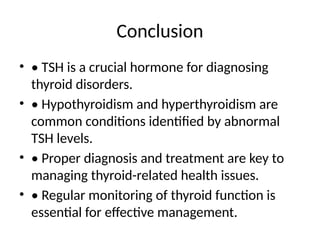 Conclusion
• • TSH is a crucial hormone for diagnosing
thyroid disorders.
• • Hypothyroidism and hyperthyroidism are
common conditions identified by abnormal
TSH levels.
• • Proper diagnosis and treatment are key to
managing thyroid-related health issues.
• • Regular monitoring of thyroid function is
essential for effective management.
 