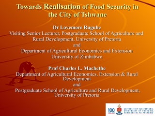 Towards Realisation of Food Security in
            the City of Tshwane
                     Dr Lovemore Rugube
Visiting Senior Lecturer, Postgraduate School of Agriculture and
           Rural Development, University of Pretoria
                               and
      Department of Agricultural Economics and Extension
                    University of Zimbabwe

                 Prof Charles L. Machethe
  Department of Agricultural Economics, Extension & Rural
                        Development
                             and
  Postgraduate School of Agriculture and Rural Development,
                   University of Pretoria
 