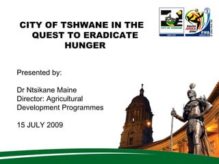 CITY OF TSHWANE IN THE
  QUEST TO ERADICATE
         HUNGER


Presented by:

Dr Ntsikane Maine
Director: Agricultural
Development Programmes

15 JULY 2009
 