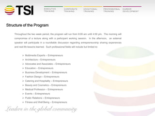 Structure of the Program
Throughout the two week period, the program will run from 9:00 am until 4:00 pm. The morning will
compromise of a lecture along with a participant working session. In the afternoon, an external
speaker will participate in a roundtable discussion regarding entrepreneurship sharing experiences
and real life lessons learned. Such professional fields will include but limited to:
 Multimedia Experts – Entrepreneurs
 Architecture – Entrepreneurs
 Advocates and Associates – Entrepreneurs
 Education – Entrepreneurs
 Business Development – Entrepreneurs
 Fashion Design – Entrepreneurs
 Catering and Hospitality – Entrepreneurs
 Beauty and Cosmetics – Entrepreneurs
 Medical Profession – Entrepreneurs
 Events – Entrepreneurs
 Public Relations – Entrepreneurs
 Fitness and Well Being – Entrepreneurs

 