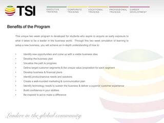 Benefits of the Program
This unique two week program is developed for students who aspire to acquire an early exposure to
what it takes to be a leader in the business world. Through this two week simulation of learning to
setup a new business, you will achieve an in-depth understanding of how to:
•

Identify new opportunities and come up with a viable business idea

•

Develop the business plan

•

Visualize the path to progress

•

Define target customer segments & the unique value proposition for each segment

•

Develop business & financial plans

•

Identify product/service needs and solutions

•

Create a well-rounded marketing & communication plan

•

Identify technology needs to sustain the business & deliver a superior customer experience

•

Build confidence in your abilities

•

Be inspired to act to make a difference

 