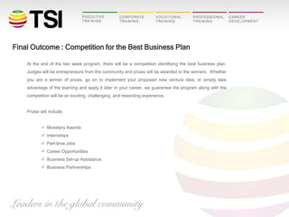 Final Outcome : Competition for the Best Business Plan
At the end of the two week program, there will be a competition identifying the best business plan.
Judges will be entrepreneurs from the community and prizes will be awarded to the winners. Whether
you are a winner of prizes, go on to implement your proposed new venture idea, or simply take
advantage of the learning and apply it later in your career, we guarantee the program along with the
competition will be an exciting, challenging, and rewarding experience.

Prizes will include:
 Monetary Awards
 Internships
 Part-time Jobs
 Career Opportunities
 Business Set-up Assistance
 Business Partnerships

 