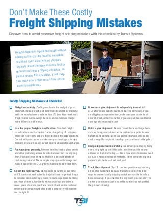 Don’t Make These Costly
Freight Shipping Mistakes
Discover how to avoid expensive freight shipping mistakes with this checklist by Transit Systems.
Costly Shipping Mistakes: A Checklist
Weigh accurately. Don’t guesstimate the weight of your
shipment. Instead, weigh it or determine its weight by checking
with the manufacturer or retailer. Your LTL (less-than-truckload)
freight carrier will re-weigh the item, and sometimes charge
extra if there is a difference.
Use the proper freight classification. Standard freight
classifications are the basis of rates charged by LTL shippers.
There are 18 of them, and it’s tricky to select the applicable one.
Consult with your carrier to make sure you classify your item(s)
properly, or you will leave yourself open to unexpected upcharges.
Package/prep properly. Remove handles, knobs, glass panels
and other protruding and/or delicate features from the shipping
item. Package these items carefully in a box with plenty of
cushioning material. These simple steps prevent damage and
make it easier for the LTL carrier to handle and stow your item.
Select the right carrier. Many people go wrong by selecting
an LTL carrier not well suited to the job at hand. Important things
to consider when selecting a carrier include experience handling
your type of item(s), familiarity with your pickup and delivery
areas, years of service and track record. Check online customer
reviews and company websites to get a sense of which carriers
are the right fit.
Make sure your shipment is adequately insured. All
LTL carriers have liability insurance, but the terms vary. If you
are shipping an expensive item, make sure your carrier has it
covered. If not, either the carrier or you can purchase additional
coverage at a reasonable cost.
Unitize your shipment. Boxes of small items and large items
such as dining room chairs can be unitized on a pallet to ease
handling and stowing, as well as prevent damage. Use plastic
stretch wrap film or plastic banding to secure items to the pallet.
Complete paperwork carefully. Customers go astray by doing
everything right up until this point, and then put the wrong
address on the bill of lading — this is how a lot of deliveries wind
up in, say, Kansas instead of Kentucky. Never complete shipping
paperwork in haste — it will cost you!
Track the shipment. Top LTL carriers provide easy tracking
options for customers because tracking is one of the best
ways to prevent costly shipping mistakes once the item has
been picked up. If you monitor the shipment, you can alert the
carrier to any issues (just in case the carrier has not spotted
the problem already).
Freight shipping is expensive enough without
adding to the cost by making avoidable
mistakes! Even experienced shippers
routinely shoot themselves in the foot by
committing these shipping mistakes, so
please review this checklist. It will help
you make your shipment on time at the
lowest possible cost.
 