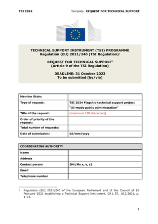 TSI 2024 Template: REQUEST FOR TECHNICAL SUPPORT
1
TECHNICAL SUPPORT INSTRUMENT (TSI) PROGRAMME
Regulation (EU) 2021/240 (TSI Regulation)1
REQUEST FOR TECHNICAL SUPPORTi
(Article 9 of the TSI Regulation)
DEADLINE: 31 October 2023
To be submitted [by/via]
COORDINATING AUTHORITY
Name
Address
Contact person [Mr/Ms x, y, z]
Email
Telephone number
1 Regulation (EU) 2021/240 of the European Parliament and of the Council of 10
February 2021 establishing a Technical Support Instrument, OJ L 57, 18.2.2021, p.
1–16.
Member State:
Type of request: TSI 2024 Flagship technical support project
“AI-ready public administration”
Title of the request: [maximum 150 characters]
Order of priority of the
request:
Total number of requests:
Date of submission: dd/mm/yyyy
 