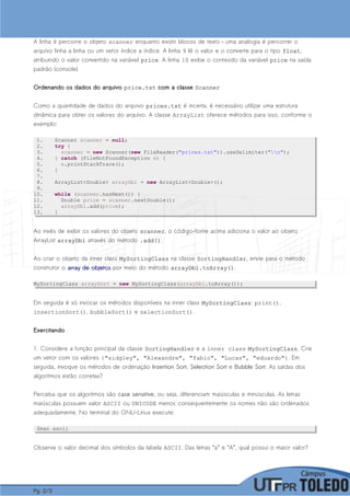 A linha 8 percorre o objeto scanner enquanto existir blocos de texto – uma analogia é percorrer o
arquivo linha a linha ou um vetor índice a índice. A linha 9 lê o valor e o converte para o tipo floatfloat,
atribuindo o valor convertido na variável priceprice. A linha 10 exibe o conteúdo da variável priceprice na saída
padrão (console).
Ordenando os dados do arquivoOrdenando os dados do arquivo price.txtprice.txt com a classecom a classe ScannerScanner
Como a quantidade de dados do arquivo prices.txtprices.txt é incerta, é necessário utilizar uma estrutura
dinâmica para obter os valores do arquivo. A classe ArrayList oferece métodos para isso, conforme o
exemplo:
1. Scanner scanner = null;
2. try {
3. scanner = new Scanner(new FileReader("prices.txt")).useDelimiter("n");
4. } catch (FileNotFoundException e) {
5. e.printStackTrace();
6. }
7.
8. ArrayList<Double> arrayDbl = new ArrayList<Double>();
9.
10. while (scanner.hasNext()) {
11. Double price = scanner.nextDouble();
12. arrayDbl.add(price);
13. }
Ao invés de exibir os valores do objeto scannerscanner, o código-fonte acima adiciona o valor ao objeto
ArrayList arrayDblarrayDbl através do método .add().add().
Ao criar o objeto da inner class MySortingClassMySortingClass na classe SortingHandlerSortingHandler, envie para o método
construtor o array de objetosarray de objetos por meio do método arrayDbl.toArray()arrayDbl.toArray().
MySortingClass arraySort = new MySortingClass(arrayDbl.toArray());
Em seguida é só invocar os métodos disponíveis na inner class MySortingClassMySortingClass: print(),
insertionSort(), bubbleSort() e selectionSort().
ExercitandoExercitando
1. Considere a função principal da classe SortingHandlerSortingHandler e a inner class MySortingClassMySortingClass. Crie
um vetor com os valores {"sidgley", "Alexandre", "fabio", "Lucas", "eduardo"}. Em
seguida, invoque os métodos de ordenação Insertion SortInsertion Sort, Selection SortSelection Sort e Bubble SortBubble Sort. As saídas dos
algoritmos estão corretas?
Perceba que os algoritmos são case sensitivecase sensitive, ou seja, diferenciam maiúsculas e minúsculas. As letras
maiúsculas possuem valor ASCII ou UNICODE menor, consequentemente os nomes não são ordenados
adequadamente. No terminal do GNU-Linux execute:
$man ascii
Observe o valor decimal dos símbolos da tabela ASCII. Das letras “a” e “A”, qual possui o maior valor?
Pg.Pg. 22//33
 
